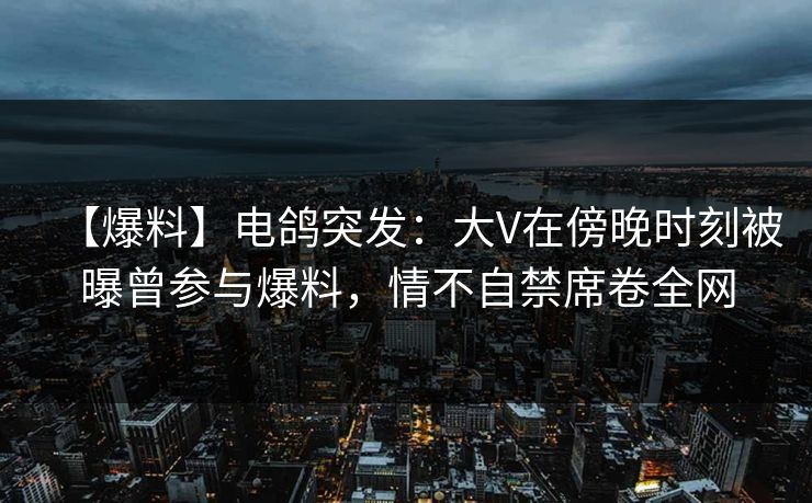 【爆料】电鸽突发：大V在傍晚时刻被曝曾参与爆料，情不自禁席卷全网