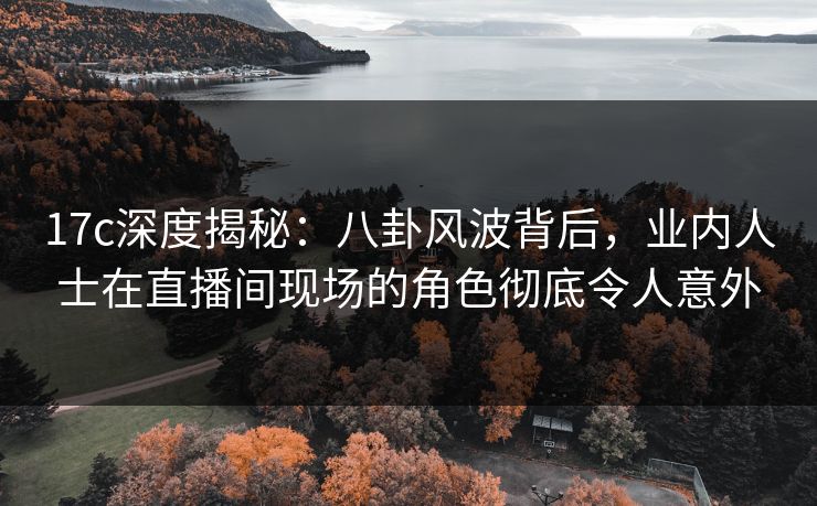 17c深度揭秘:八卦风波背后,业内人士在直播间现场的角色彻底令人意外 17c深度揭秘:八卦风波背后,业内人士在直播间现场的角色彻底令人意外