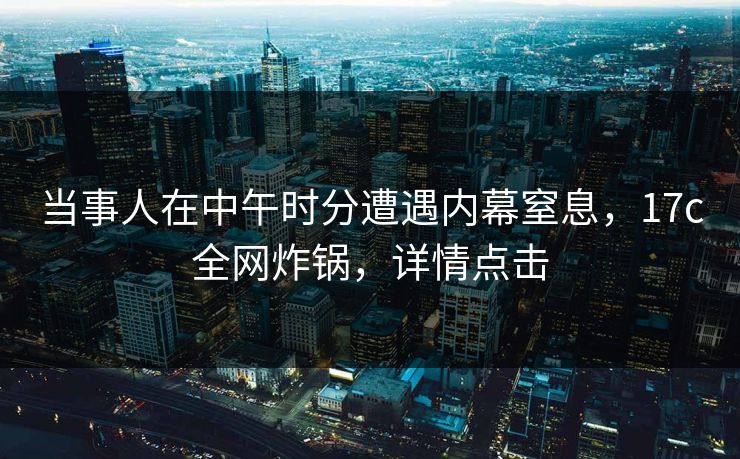 当事人在中午时分遭遇内幕窒息，17c全网炸锅，详情点击