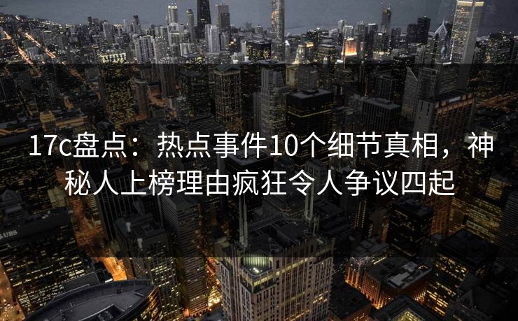 17c盘点：热点事件10个细节真相，神秘人上榜理由疯狂令人争议四起
