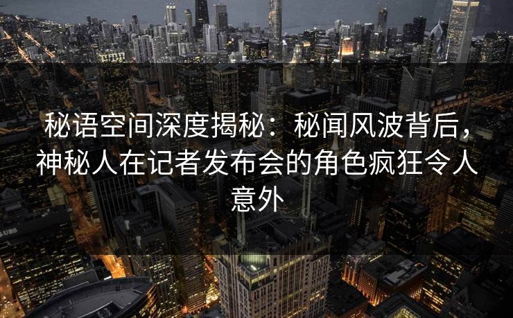 秘语空间深度揭秘:秘闻风波背后,神秘人在记者发布会的角色疯狂令人意外 秘语空间深度揭秘:秘闻风波背后,神秘人在记者发布会的角色疯狂令人意外