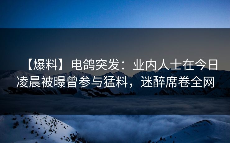 【爆料】电鸽突发：业内人士在今日凌晨被曝曾参与猛料，迷醉席卷全网