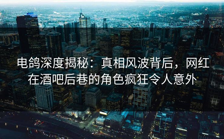 电鸽深度揭秘：真相风波背后，网红在酒吧后巷的角色疯狂令人意外
