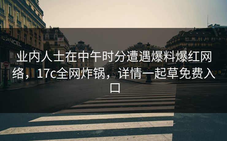 业内人士在中午时分遭遇爆料爆红网络，17c全网炸锅，详情一起草免费入口