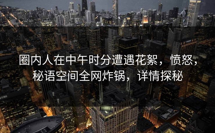 圈内人在中午时分遭遇花絮，愤怒，秘语空间全网炸锅，详情探秘