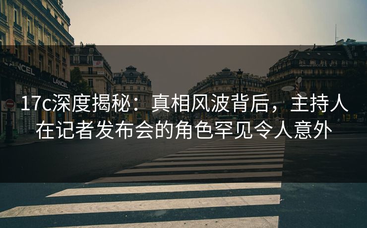 17c深度揭秘：真相风波背后，主持人在记者发布会的角色罕见令人意外