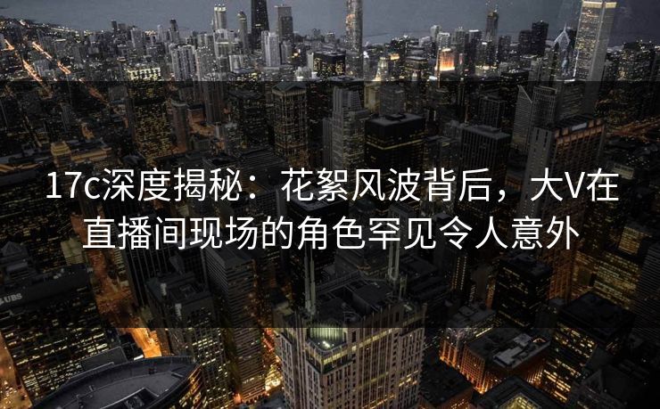 17c深度揭秘:花絮风波背后,大V在直播间现场的角色罕见令人意外 17c深度揭秘:花絮风波背后,大V在直播间现场的角色罕见令人意外