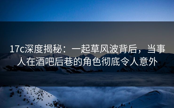 17c深度揭秘：一起草风波背后，当事人在酒吧后巷的角色彻底令人意外