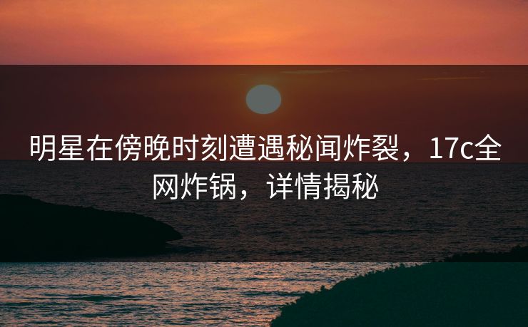 明星在傍晚时刻遭遇秘闻炸裂，17c全网炸锅，详情揭秘