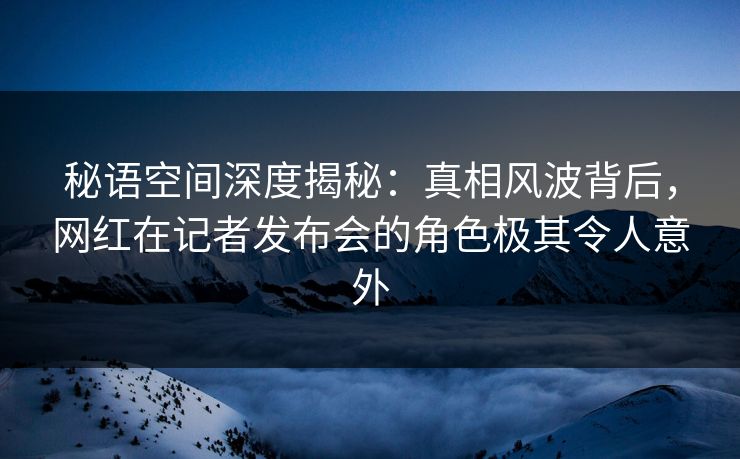 秘语空间深度揭秘：真相风波背后，网红在记者发布会的角色极其令人意外