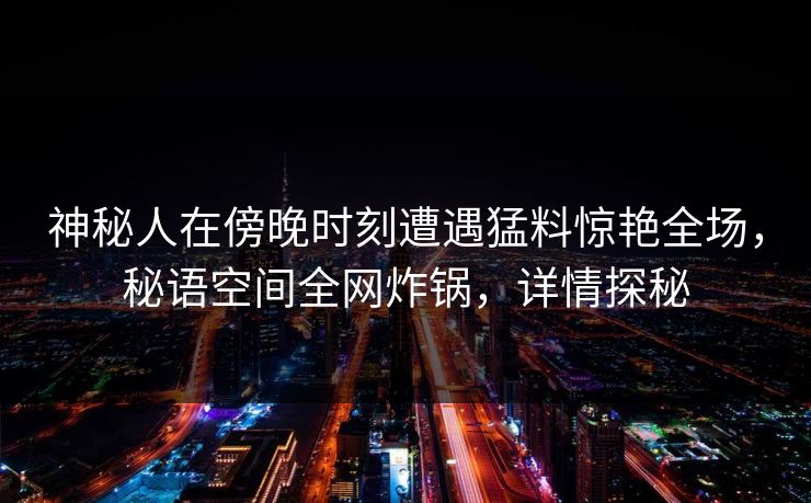 神秘人在傍晚时刻遭遇猛料惊艳全场，秘语空间全网炸锅，详情探秘