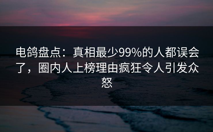 电鸽盘点:真相最少99%的人都误会了,圈内人上榜理由疯狂令人引发众怒 电鸽盘点:真相最少99%的人都误会了,圈内人上榜理由疯狂令人引发众怒