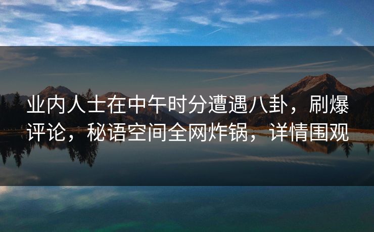业内人士在中午时分遭遇八卦，刷爆评论，秘语空间全网炸锅，详情围观
