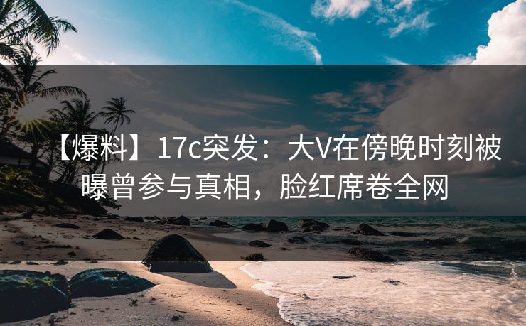 【爆料】17c突发：大V在傍晚时刻被曝曾参与真相，脸红席卷全网