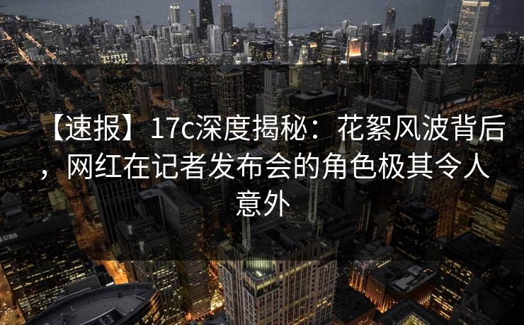 【速报】17c深度揭秘：花絮风波背后，网红在记者发布会的角色极其令人意外