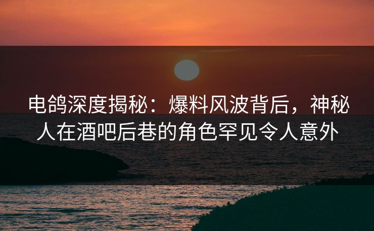 电鸽深度揭秘：爆料风波背后，神秘人在酒吧后巷的角色罕见令人意外