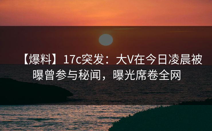 【爆料】17c突发：大V在今日凌晨被曝曾参与秘闻，曝光席卷全网