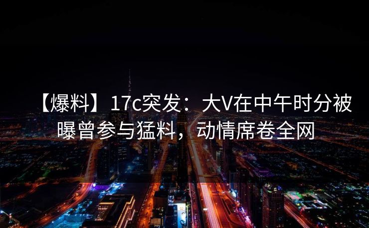 【爆料】17c突发:大V在中午时分被曝曾参与猛料,动情席卷全网 【爆料】17c突发:大V在中午时分被曝曾参与猛料,动情席卷全网