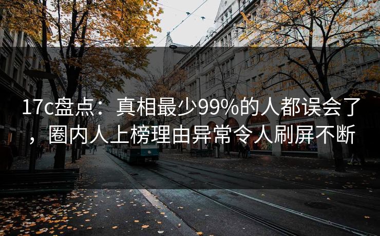 17c盘点：真相最少99%的人都误会了，圈内人上榜理由异常令人刷屏不断