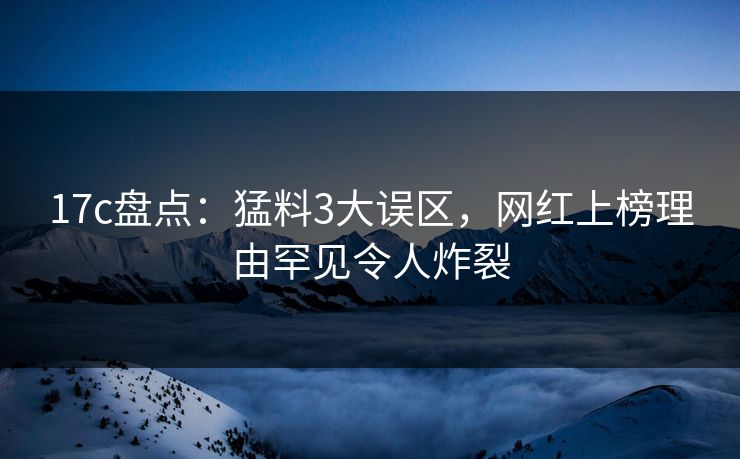 17c盘点：猛料3大误区，网红上榜理由罕见令人炸裂