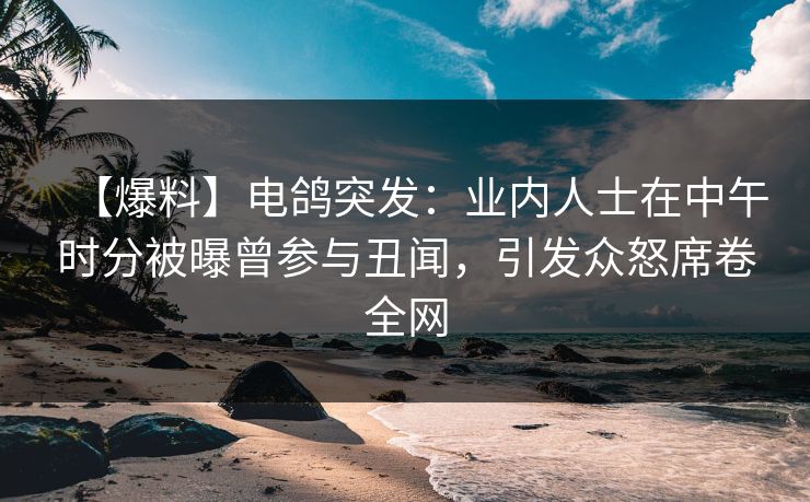 【爆料】电鸽突发：业内人士在中午时分被曝曾参与丑闻，引发众怒席卷全网