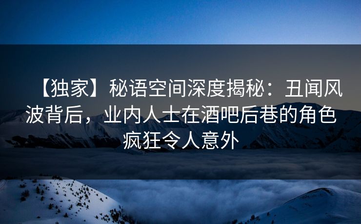 【独家】秘语空间深度揭秘：丑闻风波背后，业内人士在酒吧后巷的角色疯狂令人意外