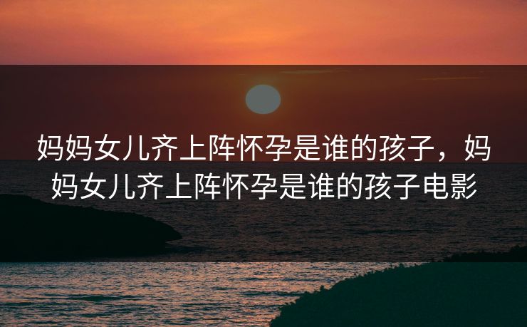 妈妈女儿齐上阵怀孕是谁的孩子，妈妈女儿齐上阵怀孕是谁的孩子电影