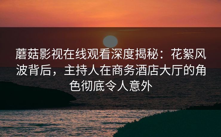 蘑菇影视在线观看深度揭秘：花絮风波背后，主持人在商务酒店大厅的角色彻底令人意外