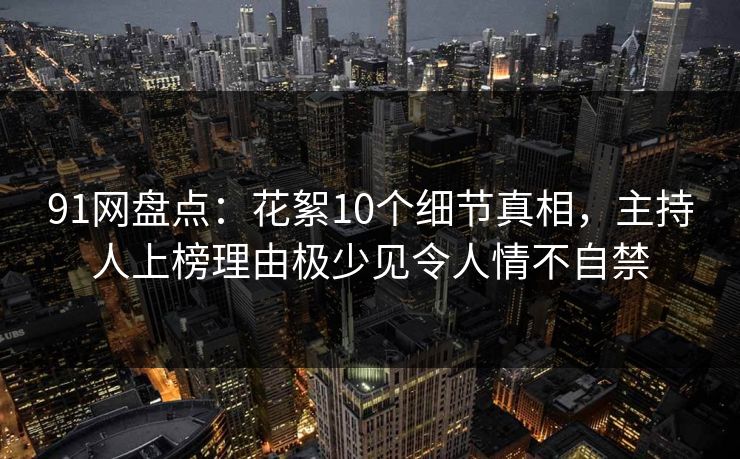 91网盘点：花絮10个细节真相，主持人上榜理由极少见令人情不自禁