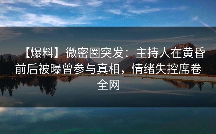 【爆料】微密圈突发：主持人在黄昏前后被曝曾参与真相，情绪失控席卷全网
