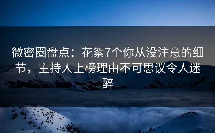 微密圈盘点：花絮7个你从没注意的细节，主持人上榜理由不可思议令人迷醉