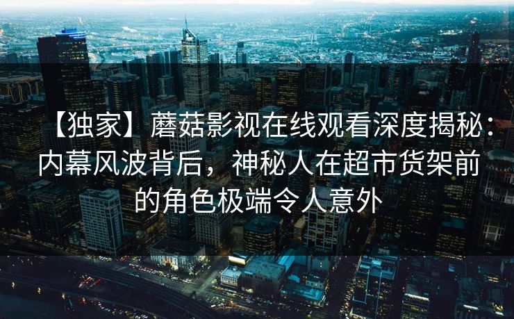 【独家】蘑菇影视在线观看深度揭秘：内幕风波背后，神秘人在超市货架前的角色极端令人意外