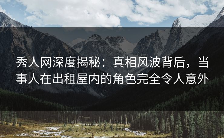 秀人网深度揭秘：真相风波背后，当事人在出租屋内的角色完全令人意外