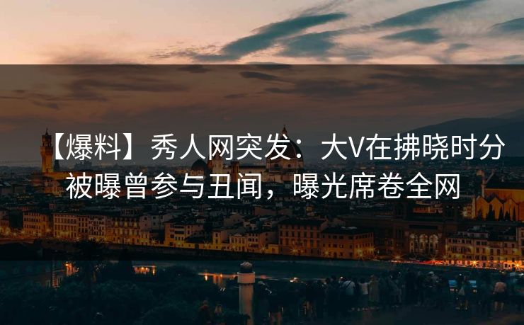 【爆料】秀人网突发：大V在拂晓时分被曝曾参与丑闻，曝光席卷全网