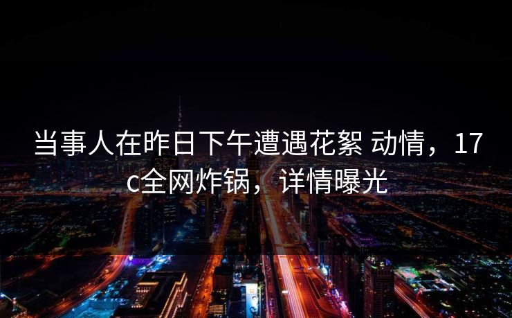 当事人在昨日下午遭遇花絮 动情,17c全网炸锅,详情曝光