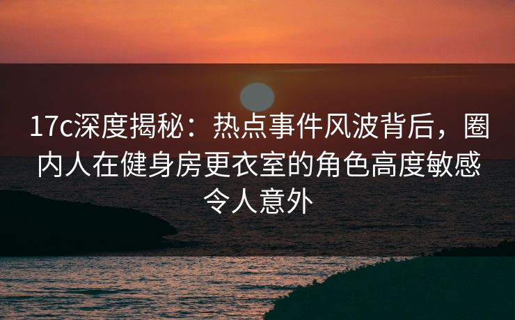 17c深度揭秘:热点事件风波背后,圈内人在健身房更衣室的角色高度敏感令人意外