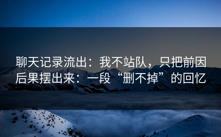 聊天记录流出：我不站队，只把前因后果摆出来：一段“删不掉”的回忆