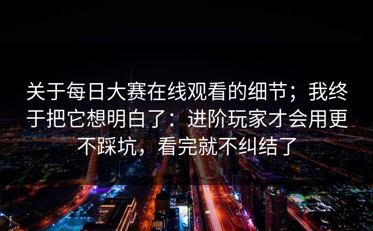 关于每日大赛在线观看的细节;我终于把它想明白了:进阶玩家才会用更不踩坑,看完就不纠结了 关于每日大赛在线观看的细节;我终于把它想明白了:进阶玩家才会用更不踩坑,看完就不纠结了