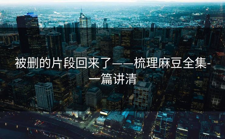 被删的片段回来了——梳理麻豆全集-一篇讲清