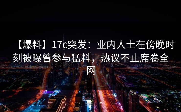 【爆料】17c突发:业内人士在傍晚时刻被曝曾参与猛料,热议不止席卷全网 【爆料】17c突发:业内人士在傍晚时刻被曝曾参与猛料,热议不止席卷全网