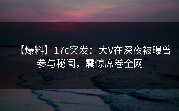 【爆料】17c突发：大V在深夜被曝曾参与秘闻，震惊席卷全网