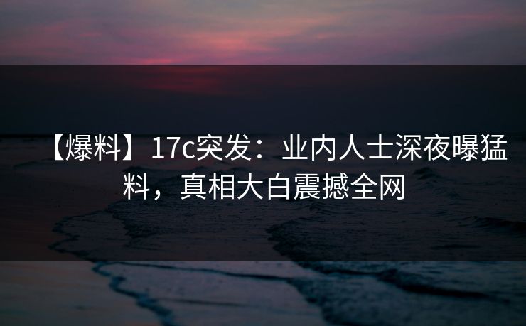 【爆料】17c突发:业内人士深夜曝猛料,真相大白震撼全网 【爆料】17c突发:业内人士深夜曝猛料,真相大白震撼全网