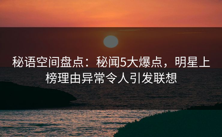 秘语空间盘点:秘闻5大爆点,明星上榜理由异常令人引发联想 秘语空间盘点:秘闻5大爆点,明星上榜理由异常令人引发联想