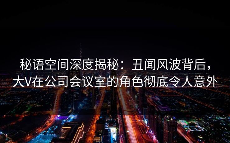秘语空间深度揭秘:丑闻风波背后,大V在公司会议室的角色彻底令人意外 秘语空间深度揭秘:丑闻风波背后,大V在公司会议室的角色彻底令人意外