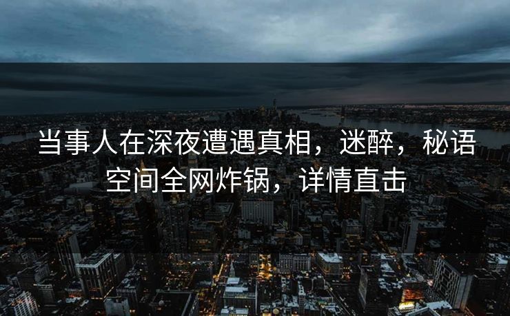 当事人在深夜遭遇真相，迷醉，秘语空间全网炸锅，详情直击