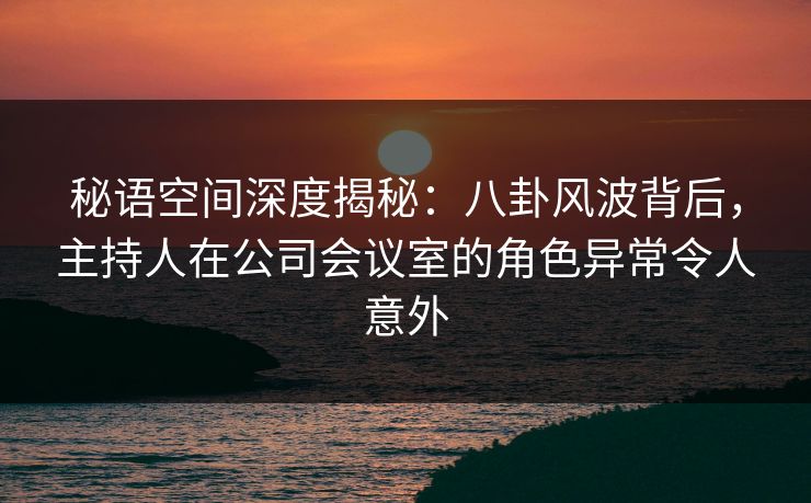 秘语空间深度揭秘:八卦风波背后,主持人在公司会议室的角色异常令人意外 秘语空间深度揭秘:八卦风波背后,主持人在公司会议室的角色异常令人意外