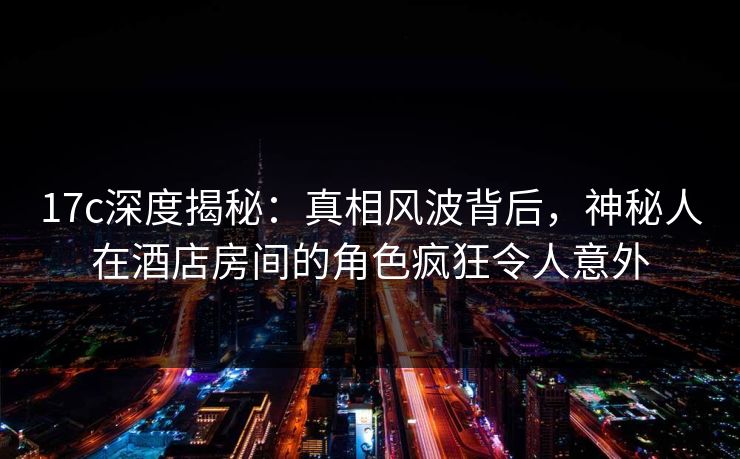 17c深度揭秘:真相风波背后,神秘人在酒店房间的角色疯狂令人意外 17c深度揭秘:真相风波背后,神秘人在酒店房间的角色疯狂令人意外