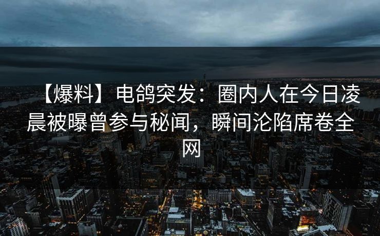 【爆料】电鸽突发：圈内人在今日凌晨被曝曾参与秘闻，瞬间沦陷席卷全网