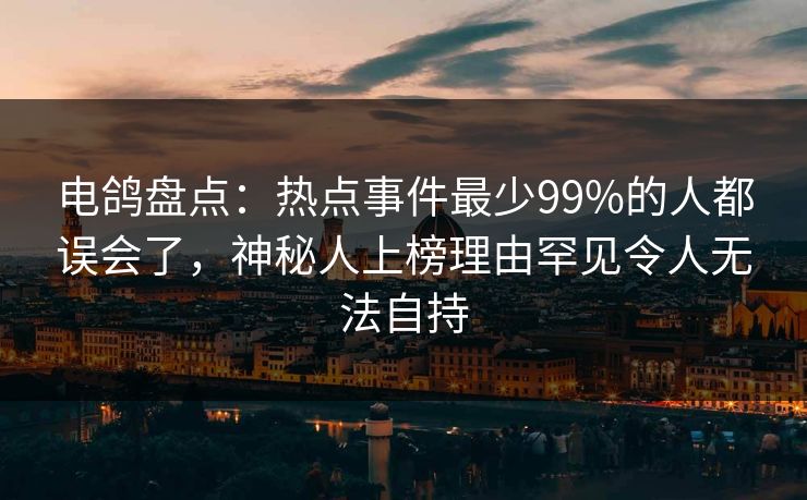 电鸽盘点：热点事件最少99%的人都误会了，神秘人上榜理由罕见令人无法自持