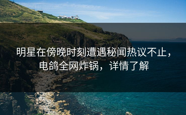 明星在傍晚时刻遭遇秘闻热议不止，电鸽全网炸锅，详情了解